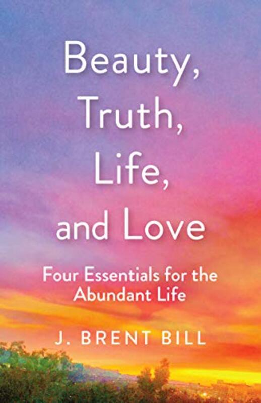 Book cover for "Beauty, Truth, Life, and Love: Four Essentials for the Abundant Life" by J Brent Bill