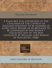 A Plain But Full Exposition of the Catechism of the Church of England Enjoyned to Be Learned of Every Child Before He Be Brought to Be Confirmed by the Bishop / Collected Out of the Best Catechists by William Lord Bishop of Glocester.